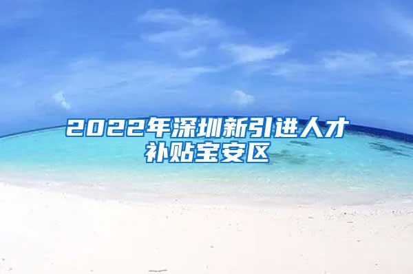 2022年深圳新引進人才補貼寶安區(qū)