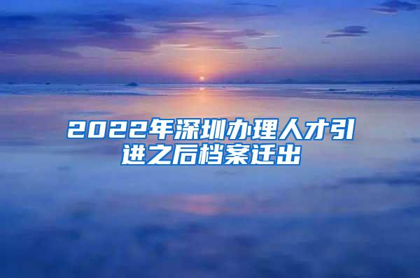 2022年深圳辦理人才引進(jìn)之后檔案遷出