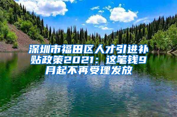 深圳市福田區(qū)人才引進補貼政策2021：這筆錢9月起不再受理發(fā)放