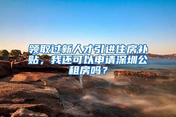 領取過新人才引進住房補貼，我還可以申請深圳公租房嗎？