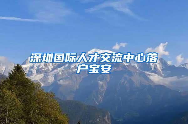 深圳國(guó)際人才交流中心落戶寶安