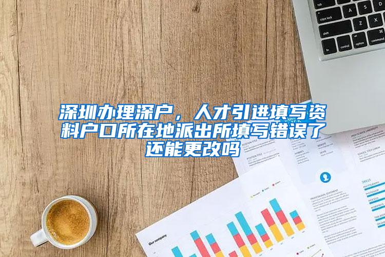 深圳辦理深戶，人才引進(jìn)填寫資料戶口所在地派出所填寫錯誤了還能更改嗎