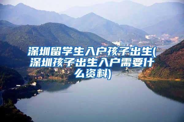 深圳留學(xué)生入戶孩子出生(深圳孩子出生入戶需要什么資料)