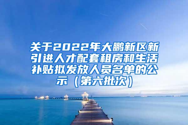 關(guān)于2022年大鵬新區(qū)新引進(jìn)人才配套租房和生活補(bǔ)貼擬發(fā)放人員名單的公示（第六批次）