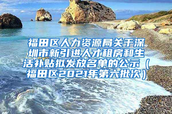 福田區(qū)人力資源局關(guān)于深圳市新引進人才租房和生活補貼擬發(fā)放名單的公示（福田區(qū)2021年第六批次）