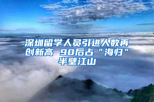 深圳留學人員引進人數(shù)再創(chuàng)新高 90后占“海歸”半壁江山