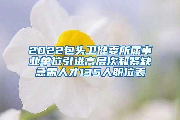 2022包頭衛(wèi)健委所屬事業(yè)單位引進(jìn)高層次和緊缺急需人才135人職位表