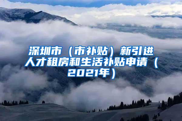 深圳市（市補(bǔ)貼）新引進(jìn)人才租房和生活補(bǔ)貼申請（2021年）