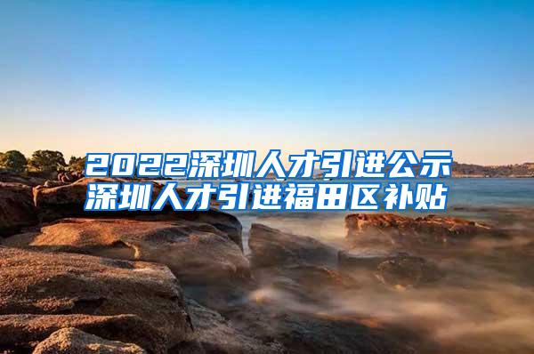 2022深圳人才引進(jìn)公示深圳人才引進(jìn)福田區(qū)補(bǔ)貼