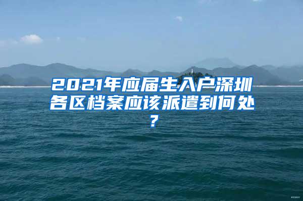 2021年應(yīng)屆生入戶深圳各區(qū)檔案應(yīng)該派遣到何處？