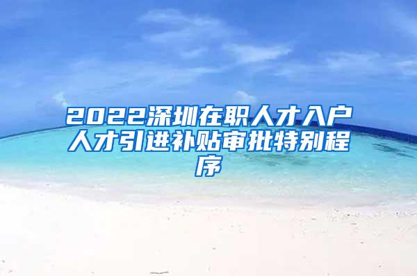 2022深圳在職人才入戶人才引進補貼審批特別程序