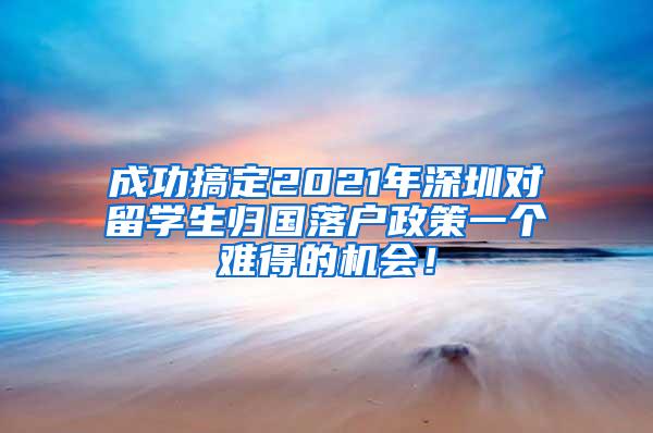 成功搞定2021年深圳對(duì)留學(xué)生歸國落戶政策一個(gè)難得的機(jī)會(huì)！