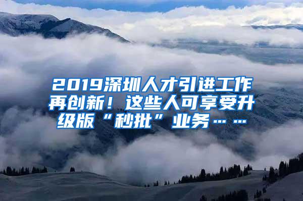 2019深圳人才引進(jìn)工作再創(chuàng)新！這些人可享受升級(jí)版“秒批”業(yè)務(wù)……