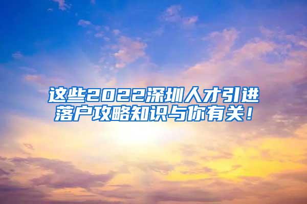 這些2022深圳人才引進(jìn)落戶攻略知識(shí)與你有關(guān)！