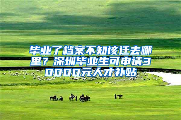 畢業(yè)了檔案不知該遷去哪里？深圳畢業(yè)生可申請(qǐng)30000元人才補(bǔ)貼