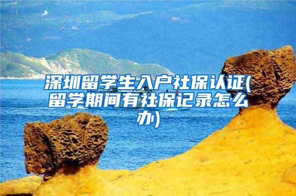 深圳留學生入戶社保認證(留學期間有社保記錄怎么辦)