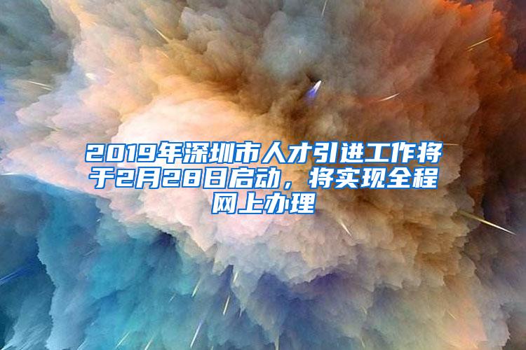 2019年深圳市人才引進(jìn)工作將于2月28日啟動(dòng)，將實(shí)現(xiàn)全程網(wǎng)上辦理