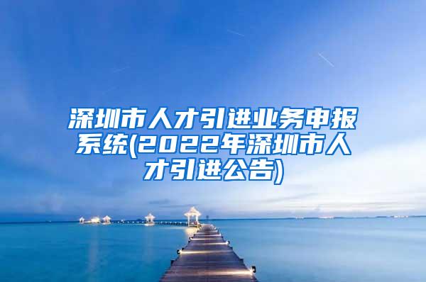 深圳市人才引進(jìn)業(yè)務(wù)申報(bào)系統(tǒng)(2022年深圳市人才引進(jìn)公告)