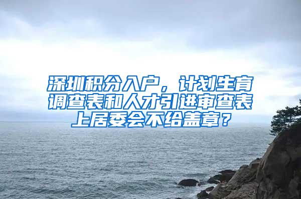 深圳積分入戶，計(jì)劃生育調(diào)查表和人才引進(jìn)審查表上居委會(huì)不給蓋章？