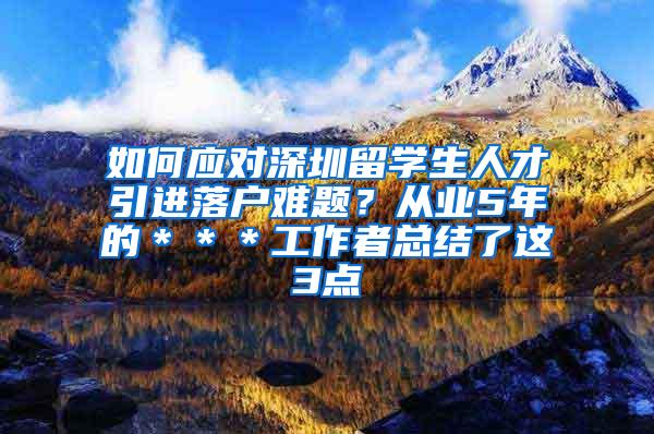 如何應(yīng)對深圳留學(xué)生人才引進(jìn)落戶難題？從業(yè)5年的＊＊＊工作者總結(jié)了這3點