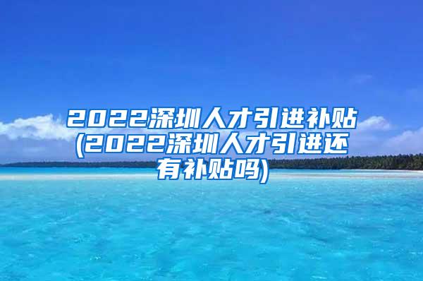 2022深圳人才引進(jìn)補(bǔ)貼(2022深圳人才引進(jìn)還有補(bǔ)貼嗎)