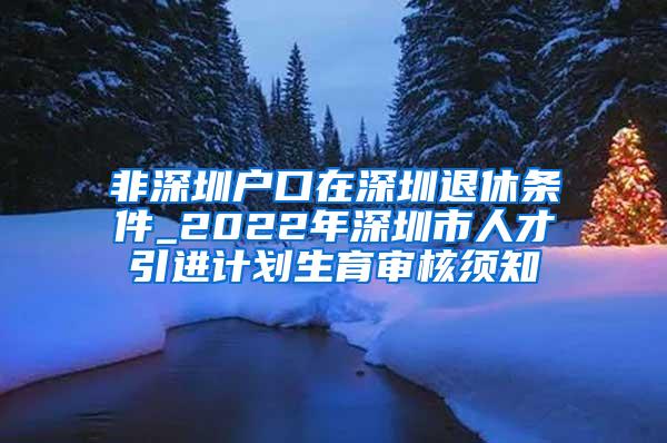 非深圳戶口在深圳退休條件_2022年深圳市人才引進計劃生育審核須知