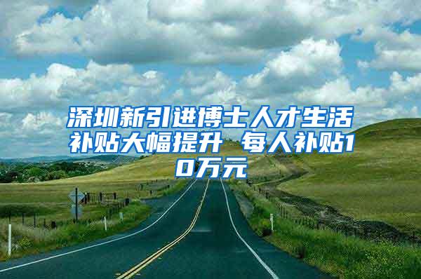 深圳新引進博士人才生活補貼大幅提升 每人補貼10萬元