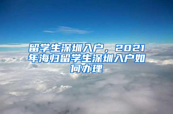 留學(xué)生深圳入戶，2021年海歸留學(xué)生深圳入戶如何辦理