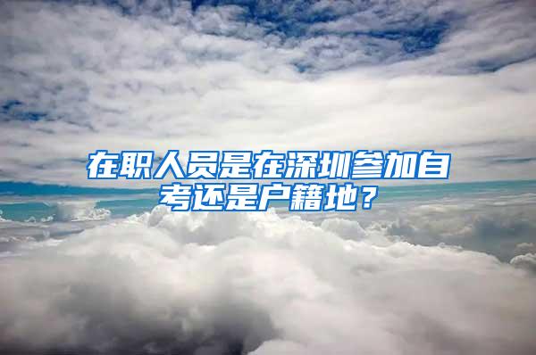 在職人員是在深圳參加自考還是戶籍地？