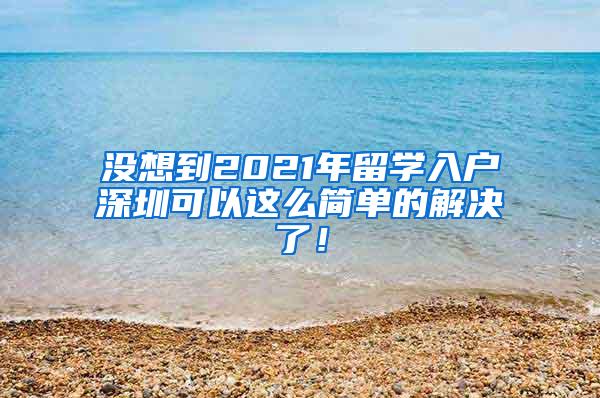 沒想到2021年留學入戶深圳可以這么簡單的解決了！