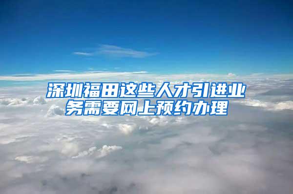 深圳福田這些人才引進業(yè)務(wù)需要網(wǎng)上預(yù)約辦理