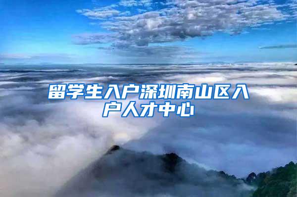 留學(xué)生入戶深圳南山區(qū)入戶人才中心