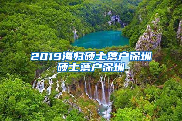 2019海歸碩士落戶深圳碩士落戶深圳