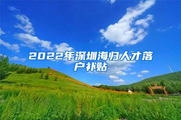 2022年深圳海歸人才落戶補貼