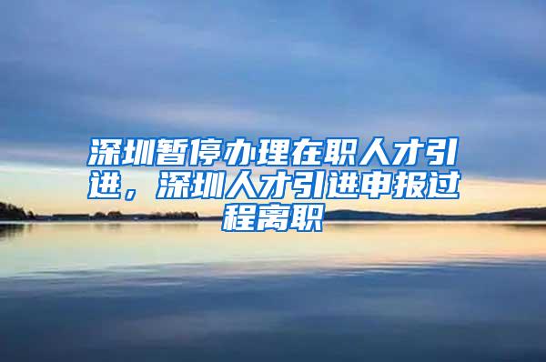 深圳暫停辦理在職人才引進，深圳人才引進申報過程離職