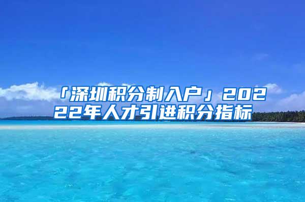 「深圳積分制入戶」20222年人才引進積分指標