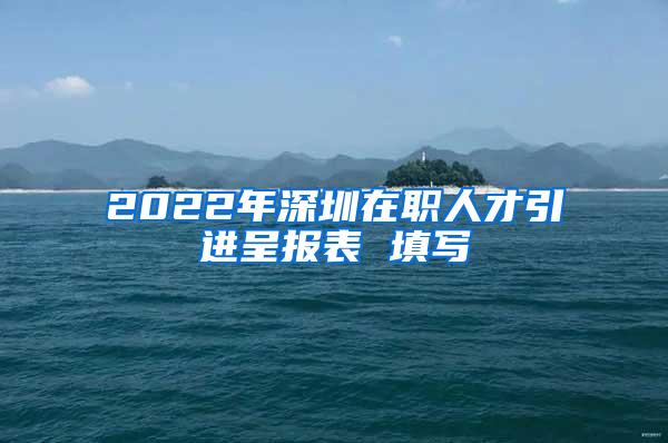 2022年深圳在職人才引進(jìn)呈報(bào)表 填寫