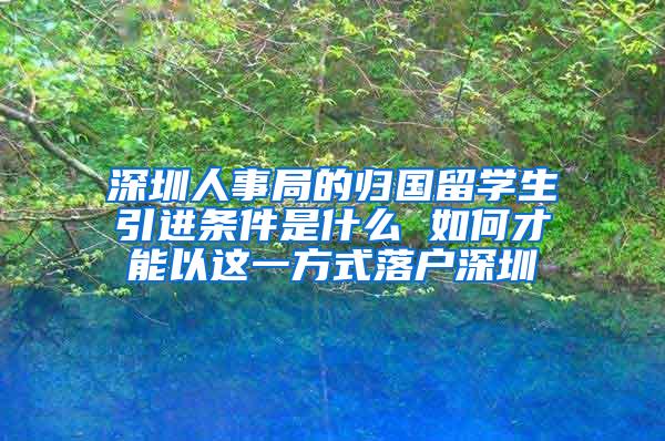 深圳人事局的歸國留學(xué)生引進條件是什么 如何才能以這一方式落戶深圳