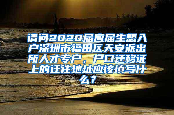 請問2020屆應(yīng)屆生想入戶深圳市福田區(qū)天安派出所人才專戶，戶口遷移證上的遷往地址應(yīng)該填寫什么？