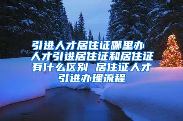 引進(jìn)人才居住證哪里辦 人才引進(jìn)居住證和居住證有什么區(qū)別 居住證人才引進(jìn)辦理流程