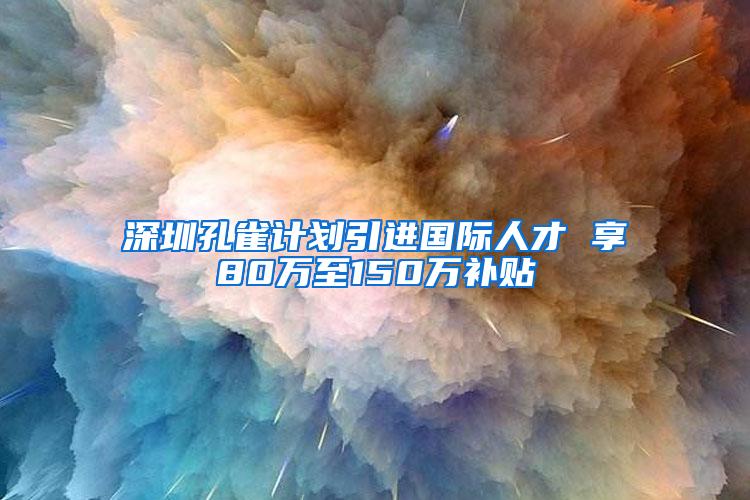 深圳孔雀計劃引進國際人才 享80萬至150萬補貼