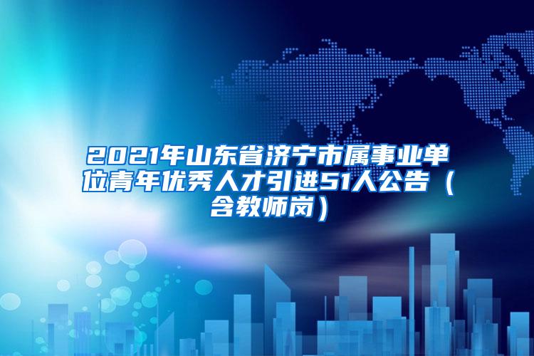 2021年山東省濟(jì)寧市屬事業(yè)單位青年優(yōu)秀人才引進(jìn)51人公告（含教師崗）