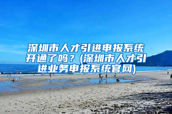 深圳市人才引進(jìn)申報(bào)系統(tǒng)開通了嗎？(深圳市人才引進(jìn)業(yè)務(wù)申報(bào)系統(tǒng)官網(wǎng))