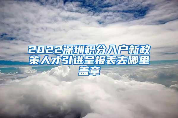 2022深圳積分入戶新政策人才引進呈報表去哪里蓋章