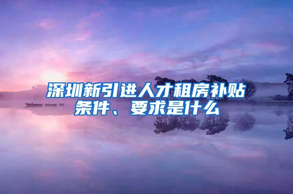 深圳新引進(jìn)人才租房補(bǔ)貼條件、要求是什么