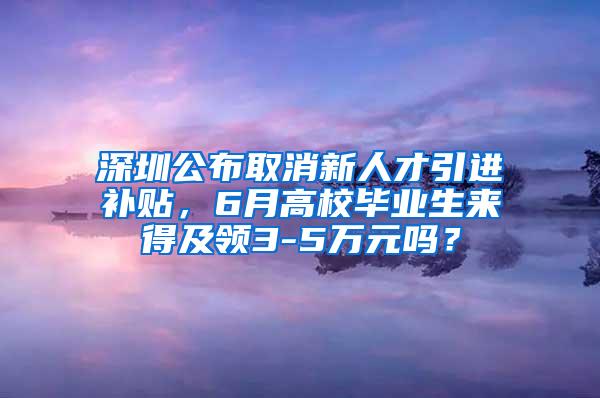 深圳公布取消新人才引進(jìn)補(bǔ)貼，6月高校畢業(yè)生來得及領(lǐng)3-5萬元嗎？