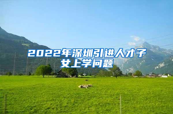 2022年深圳引進(jìn)人才子女上學(xué)問(wèn)題