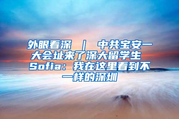 外眼看深 ｜ 中共寶安一大會址來了深大留學(xué)生 Sofia：我在這里看到不一樣的深圳