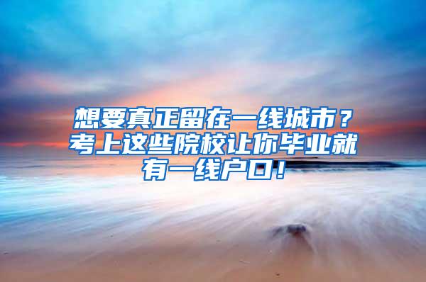 想要真正留在一線城市？考上這些院校讓你畢業(yè)就有一線戶口！