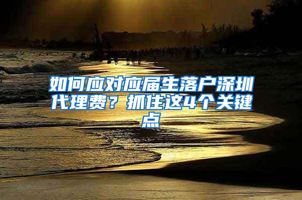 如何應(yīng)對應(yīng)屆生落戶深圳代理費？抓住這4個關(guān)鍵點